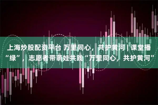 上海炒股配资平台 万里同心，共护黄河 | 课堂播“绿”，志愿者带萌娃共践“万里同心，共护黄河”