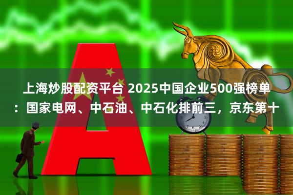上海炒股配资平台 2025中国企业500强榜单：国家电网、中石油、中石化排前三，京东第十