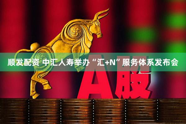 顺发配资 中汇人寿举办“汇+N”服务体系发布会