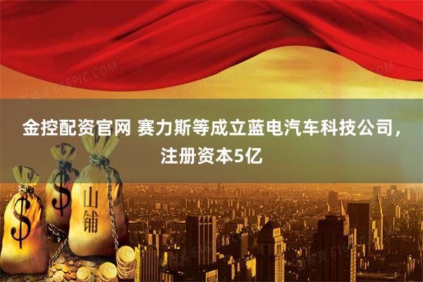 金控配资官网 赛力斯等成立蓝电汽车科技公司，注册资本5亿