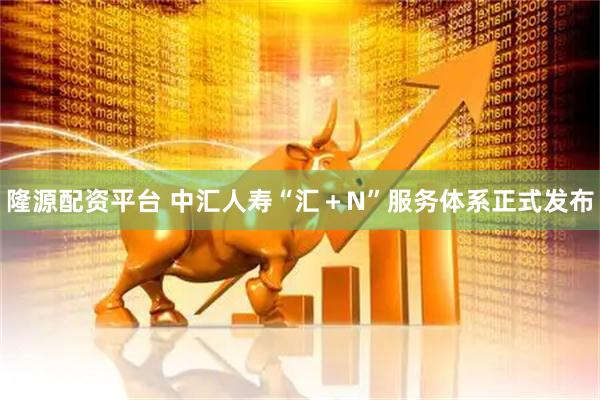 隆源配资平台 中汇人寿“汇＋N”服务体系正式发布
