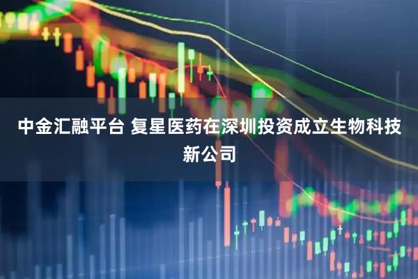 中金汇融平台 复星医药在深圳投资成立生物科技新公司