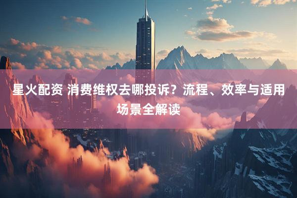 星火配资 消费维权去哪投诉？流程、效率与适用场景全解读