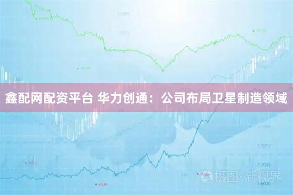 鑫配网配资平台 华力创通：公司布局卫星制造领域