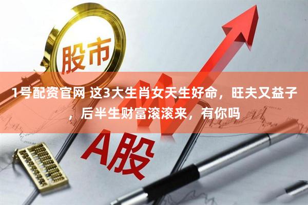 1号配资官网 这3大生肖女天生好命，旺夫又益子，后半生财富滚滚来，有你吗