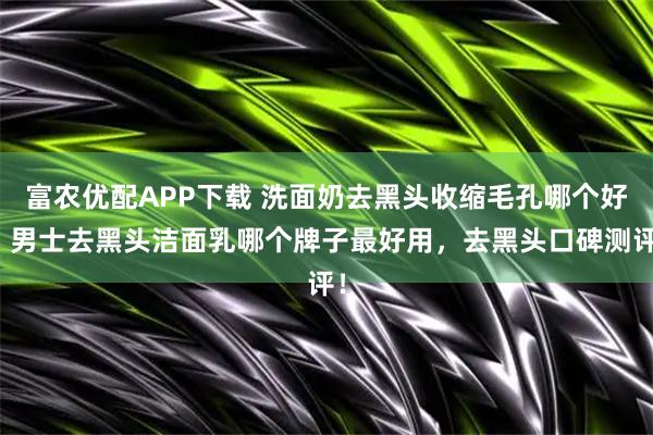 富农优配APP下载 洗面奶去黑头收缩毛孔哪个好，男士去黑头洁面乳哪个牌子最好用，去黑头口碑测评！