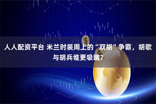 人人配资平台 米兰时装周上的“双胡”争霸，胡歌与胡兵谁更吸睛？