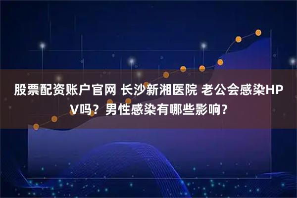 股票配资账户官网 长沙新湘医院 老公会感染HPV吗？男性感染有哪些影响？