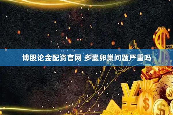博股论金配资官网 多囊卵巢问题严重吗