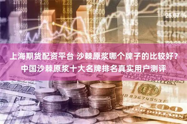 上海期货配资平台 沙棘原浆哪个牌子的比较好？中国沙棘原浆十大名牌排名真实用户测评