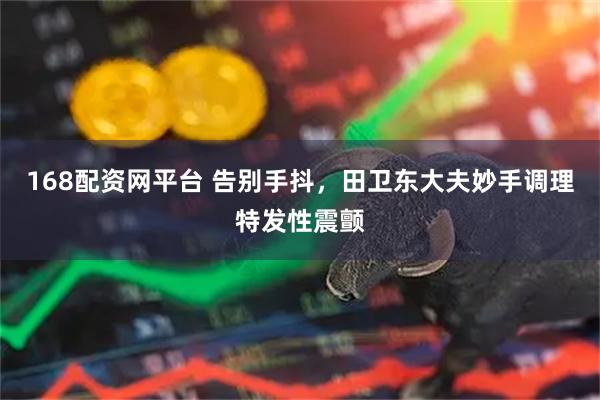 168配资网平台 告别手抖，田卫东大夫妙手调理特发性震颤