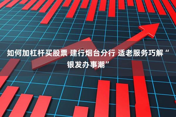 如何加杠杆买股票 建行烟台分行 适老服务巧解“银发办事潮”