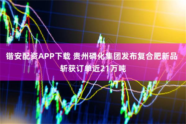 锴安配资APP下载 贵州磷化集团发布复合肥新品 斩获订单近21万吨