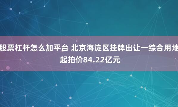 股票杠杆怎么加平台 北京海淀区挂牌出让一综合用地 起拍价84.22亿元
