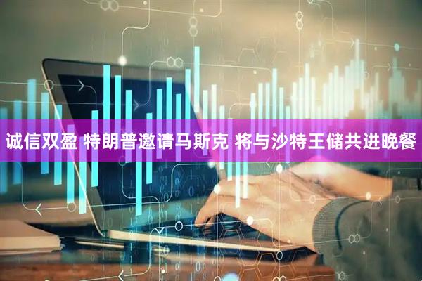 诚信双盈 特朗普邀请马斯克 将与沙特王储共进晚餐