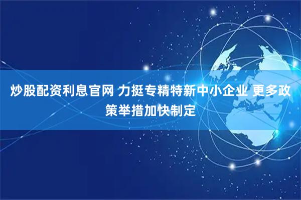 炒股配资利息官网 力挺专精特新中小企业 更多政策举措加快制定