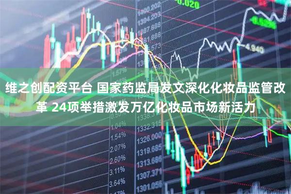 维之创配资平台 国家药监局发文深化化妆品监管改革 24项举措激发万亿化妆品市场新活力