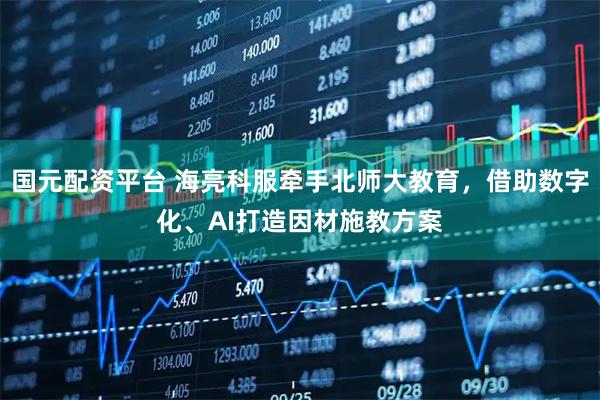 国元配资平台 海亮科服牵手北师大教育，借助数字化、AI打造因材施教方案