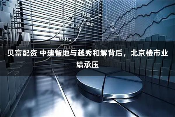 贝富配资 中建智地与越秀和解背后，北京楼市业绩承压