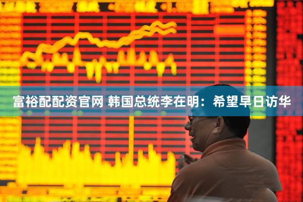 富裕配配资官网 韩国总统李在明：希望早日访华