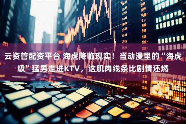云资管配资平台 海虎降临现实！当动漫里的“海虎级”猛男走进KTV，这肌肉线条比剧情还燃