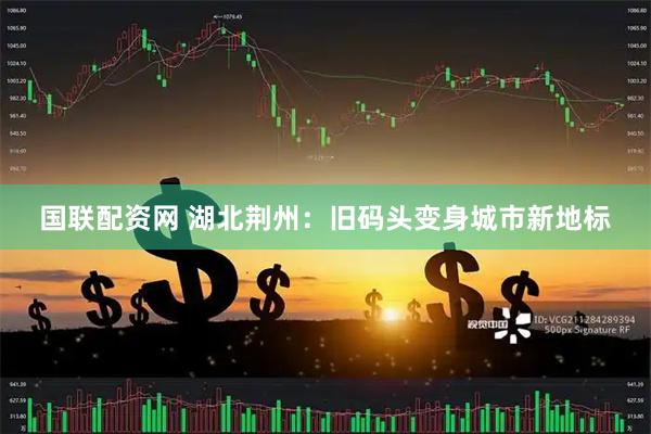 国联配资网 湖北荆州：旧码头变身城市新地标