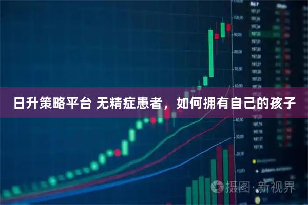 日升策略平台 无精症患者，如何拥有自己的孩子