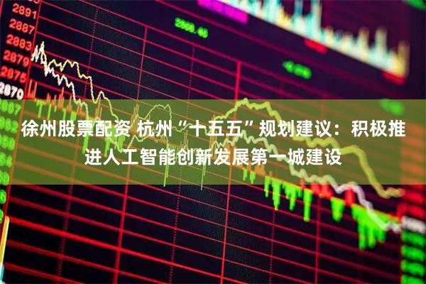 徐州股票配资 杭州“十五五”规划建议：积极推进人工智能创新发展第一城建设