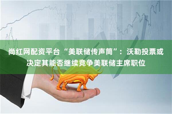 尚红网配资平台 “美联储传声筒”：沃勒投票或决定其能否继续竞争美联储主席职位