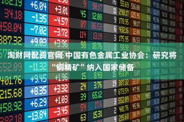 淘财网配资官网 中国有色金属工业协会：研究将“铜精矿”纳入国家储备