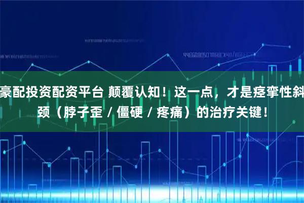 豪配投资配资平台 颠覆认知！这一点，才是痉挛性斜颈（脖子歪 / 僵硬 / 疼痛）的治疗关键！