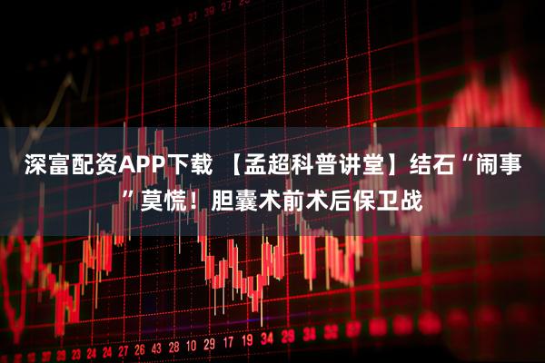 深富配资APP下载 【孟超科普讲堂】结石“闹事”莫慌！胆囊术前术后保卫战