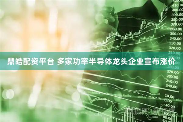 鼎皓配资平台 多家功率半导体龙头企业宣布涨价