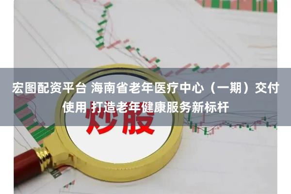 宏图配资平台 海南省老年医疗中心（一期）交付使用 打造老年健康服务新标杆