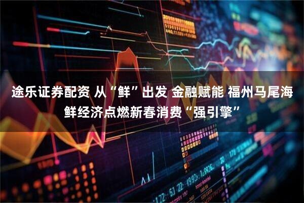 途乐证券配资 从“鲜”出发 金融赋能 福州马尾海鲜经济点燃新春消费“强引擎”