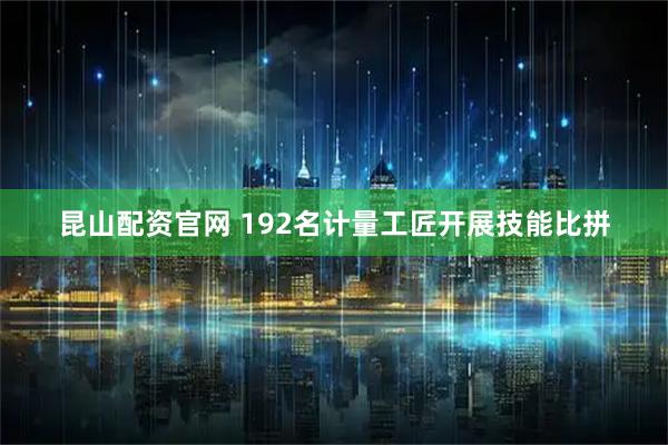 昆山配资官网 192名计量工匠开展技能比拼