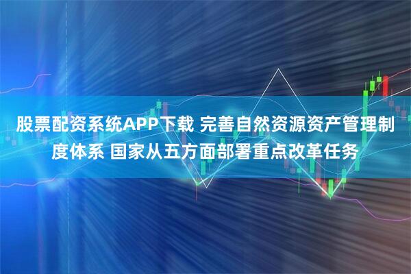 股票配资系统APP下载 完善自然资源资产管理制度体系 国家从五方面部署重点改革任务