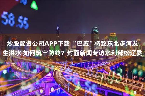 炒股配资公司APP下载 “巴威”将致东北多河发生洪水 如何筑牢防线？封面新闻专访水利部松辽委