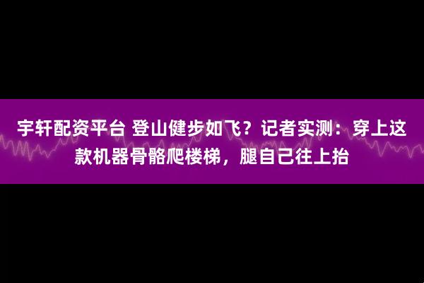 宇轩配资平台 登山健步如飞？记者实测：穿上这款机器骨骼爬楼梯，腿自己往上抬