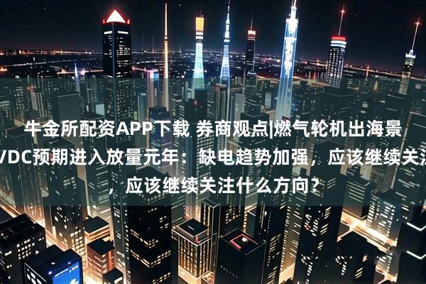 牛金所配资APP下载 券商观点|燃气轮机出海景气度高，HVDC预期进入放量元年：缺电趋势加强，应该继续关注什么方向？